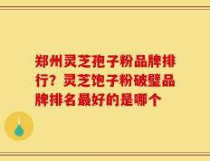 郑州灵芝孢子粉品牌排行？灵芝饱子粉破璧品牌排名最好的是哪个