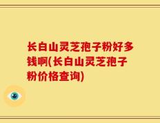 长白山灵芝孢子粉好多钱啊(长白山灵芝孢子粉价格查询)