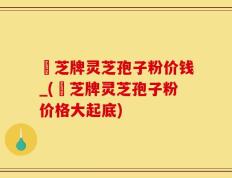 雲芝牌灵芝孢子粉价钱_(雲芝牌灵芝孢子粉价格大起底)