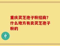重庆灵芝孢子粉招商？什么地方有卖灵芝孢子粉的