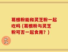 葛根粉能和灵芝粉一起吃吗 (葛根粉与灵芝粉可否一起食用？)