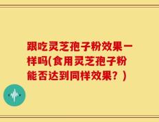 跟吃灵芝孢子粉效果一样吗(食用灵芝孢子粉能否达到同样效果？)
