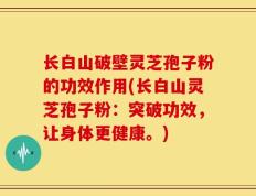 长白山破壁灵芝孢子粉的功效作用(长白山灵芝孢子粉：突破功效，让身体更健康。)
