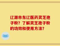 辽源市东辽医药灵芝孢子粉？了解灵芝孢子粉的功效和使用方法？