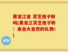 黑龙江省 灵芝孢子粉吗(黑龙江灵芝孢子粉：来自大自然的礼物！)