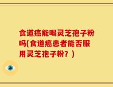 食道癌能喝灵芝孢子粉吗(食道癌患者能否服用灵芝孢子粉？)