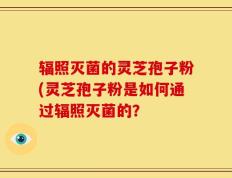 辐照灭菌的灵芝孢子粉(灵芝孢子粉是如何通过辐照灭菌的？