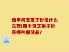 西丰灵芝孢子粉是什么东西(西丰灵芝孢子粉是哪种保健品？