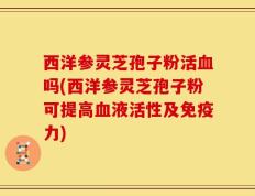 西洋参灵芝孢子粉活血吗(西洋参灵芝孢子粉可提高血液活性及免疫力)