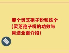 那个灵芝孢子粉和这个(灵芝孢子粉的功效与用途全面介绍)