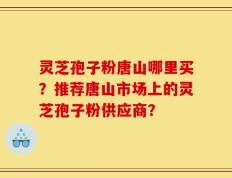 灵芝孢子粉唐山哪里买？推荐唐山市场上的灵芝孢子粉供应商？