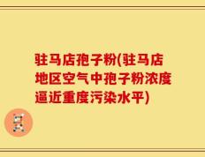 驻马店孢子粉(驻马店地区空气中孢子粉浓度逼近重度污染水平)