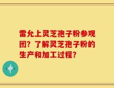 雷允上灵芝孢子粉参观团？了解灵芝孢子粉的生产和加工过程？
