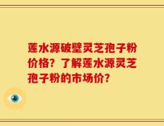 莲水源破壁灵芝孢子粉价格？了解莲水源灵芝孢子粉的市场价？
