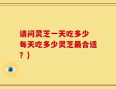 请问灵芝一天吃多少 每天吃多少灵芝最合适？)