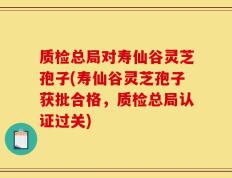 质检总局对寿仙谷灵芝孢子(寿仙谷灵芝孢子获批合格，质检总局认证过关)