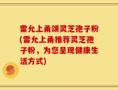 雷允上甬颂灵芝孢子粉(雷允上甬推荐灵芝孢子粉，为您呈现健康生活方式)
