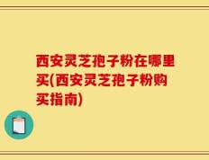 西安灵芝孢子粉在哪里买(西安灵芝孢子粉购买指南)