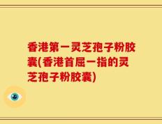 香港第一灵芝孢子粉胶囊(香港首屈一指的灵芝孢子粉胶囊)