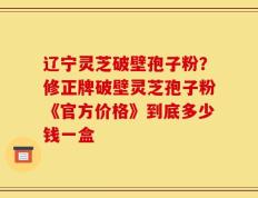 辽宁灵芝破壁孢子粉？修正牌破壁灵芝孢子粉《官方价格》到底多少钱一盒