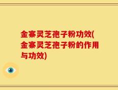 金寨灵芝孢子粉功效(金寨灵芝孢子粉的作用与功效)