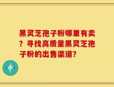 黑灵芝孢子粉哪里有卖？寻找高质量黑灵芝孢子粉的出售渠道？