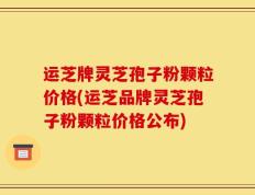 运芝牌灵芝孢子粉颗粒价格(运芝品牌灵芝孢子粉颗粒价格公布)