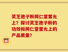 灵芝孢子粉同仁堂雷允上？探讨灵芝孢子粉的功效和同仁堂雷允上的产品质量？
