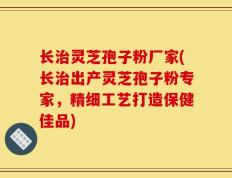 长治灵芝孢子粉厂家(长治出产灵芝孢子粉专家，精细工艺打造保健佳品)