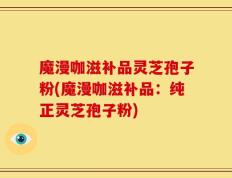 魔漫咖滋补品灵芝孢子粉(魔漫咖滋补品：纯正灵芝孢子粉)
