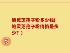 鲍灵芝孢子粉多少钱(鲍灵芝孢子粉价格是多少？)