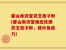 霍山衡济堂灵芝孢子粉(霍山衡济堂推出优质灵芝孢子粉，提升免疫力)