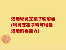酒后喝灵芝孢子粉解毒(喝灵芝孢子粉可增强酒后解毒能力)