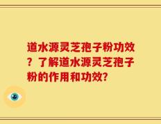 道水源灵芝孢子粉功效？了解道水源灵芝孢子粉的作用和功效？