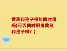 黄芪和孢子粉能同时用吗(可否同时服用黄芪和孢子粉？)