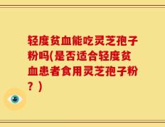轻度贫血能吃灵芝孢子粉吗(是否适合轻度贫血患者食用灵芝孢子粉？)
