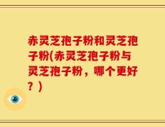 赤灵芝孢子粉和灵芝孢子粉(赤灵芝孢子粉与灵芝孢子粉，哪个更好？)