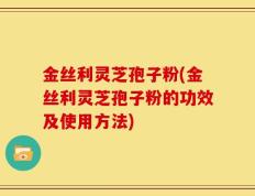金丝利灵芝孢子粉(金丝利灵芝孢子粉的功效及使用方法)