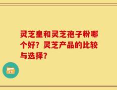 灵芝皇和灵芝孢子粉哪个好？灵芝产品的比较与选择？