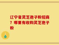 辽宁省灵芝孢子粉招商？哪里有收购灵芝孢子粉