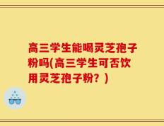 高三学生能喝灵芝孢子粉吗(高三学生可否饮用灵芝孢子粉？)