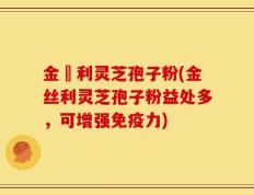 金絲利灵芝孢子粉(金丝利灵芝孢子粉益处多，可增强免疫力)