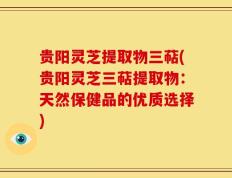 贵阳灵芝提取物三萜(贵阳灵芝三萜提取物：天然保健品的优质选择)