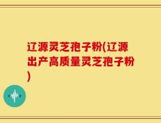 辽源灵芝孢子粉(辽源出产高质量灵芝孢子粉)