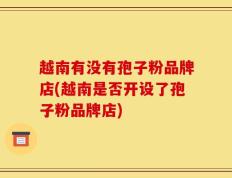 越南有没有孢子粉品牌店(越南是否开设了孢子粉品牌店)