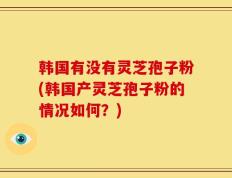 韩国有没有灵芝孢子粉(韩国产灵芝孢子粉的情况如何？)