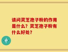 请问灵芝孢子粉的作用是什么？灵芝孢子粉有什么好处？