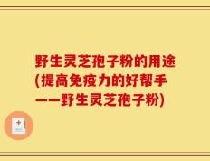 野生灵芝孢子粉的用途(提高免疫力的好帮手——野生灵芝孢子粉)