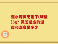 道水源灵芝孢子(破壁)3g？灵芝适应的湿度和湿度是多少