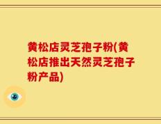 黄松店灵芝孢子粉(黄松店推出天然灵芝孢子粉产品)